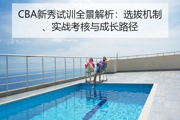 CBA新秀试训全景解析：选拔机制、实战考核与成长路径