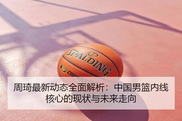 周琦最新动态全面解析：中国男篮内线核心的现状与未来走向