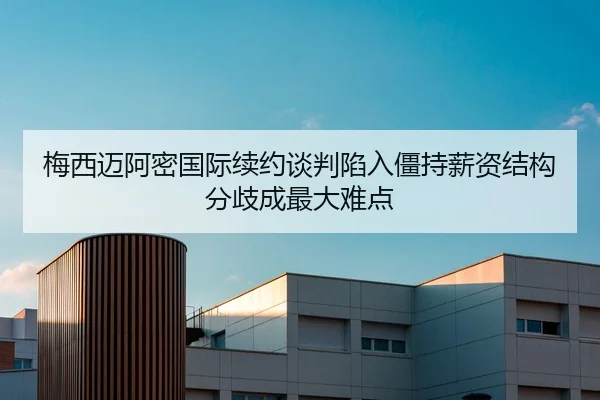 梅西迈阿密国际续约谈判陷入僵持薪资结构分歧成最大难点