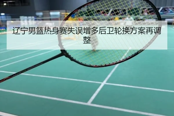辽宁男篮热身赛失误增多后卫轮换方案再调整