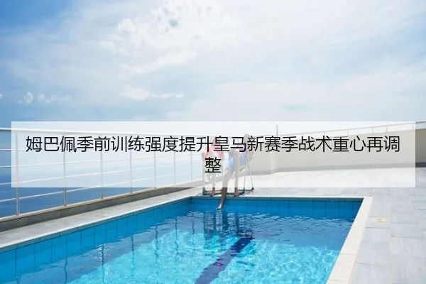 姆巴佩季前训练强度提升皇马新赛季战术重心再调整