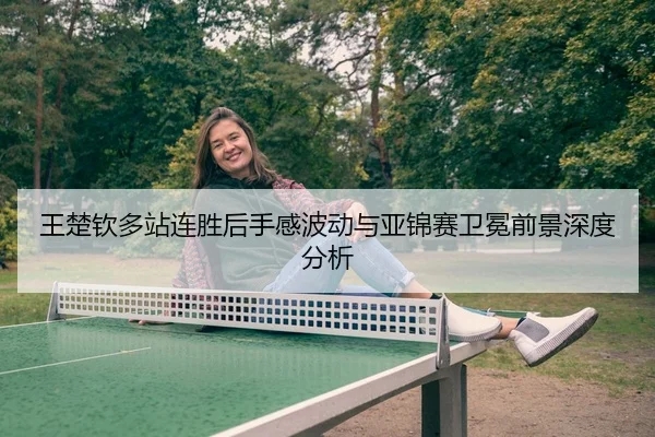 王楚钦多站连胜后手感波动与亚锦赛卫冕前景深度分析