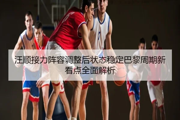汪顺接力阵容调整后状态稳定巴黎周期新看点全面解析