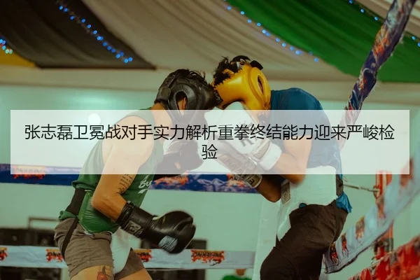 张志磊卫冕战对手实力解析重拳终结能力迎来严峻检验