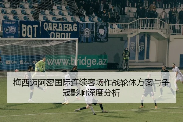 梅西迈阿密国际连续客场作战轮休方案与争冠影响深度分析