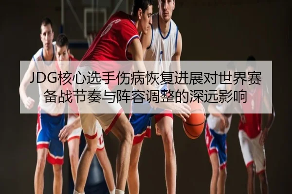 JDG核心选手伤病恢复进展对世界赛备战节奏与阵容调整的深远影响