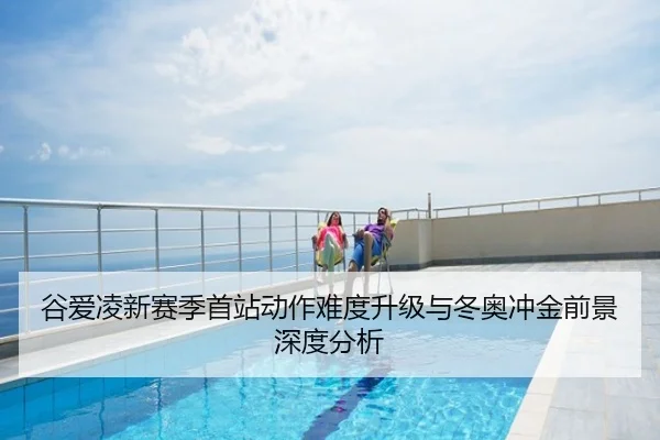 谷爱凌新赛季首站动作难度升级与冬奥冲金前景深度分析